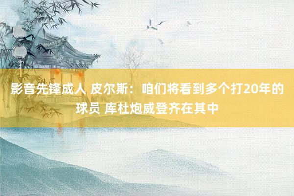影音先锋成人 皮尔斯：咱们将看到多个打20年的球员 库杜炮威登齐在其中