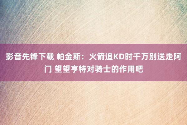 影音先锋下载 帕金斯：火箭追KD时千万别送走阿门 望望亨特对骑士的作用吧