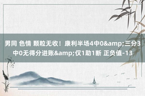 男同 色情 颗粒无收！康利半场4中0&三分3中0无得分进账&仅1助1断 正负值-13